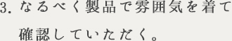3.なるべく製品で雰囲気を着て確認していただく。